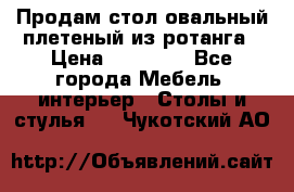 Продам стол овальный плетеный из ротанга › Цена ­ 48 650 - Все города Мебель, интерьер » Столы и стулья   . Чукотский АО